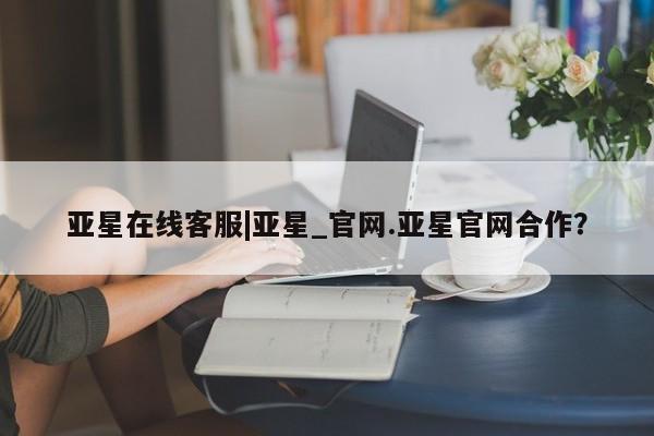 亚星手机版APP下载 亚星手机版app亚星在线客服|亚星_官网.亚星官网合作？