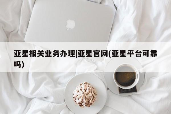 亚星手机版APP下载 亚星手机版app亚星相关业务办理|亚星官网(亚星平台可靠吗)