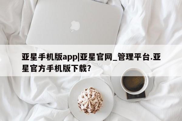 亚星手机版APP下载 亚星手机版app亚星手机版app|亚星官网_管理平台.亚星官方手机版下载？