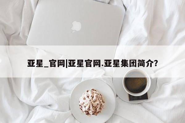 亚星手机版APP下载 亚星手机版app亚星_官网|亚星官网.亚星集团简介？