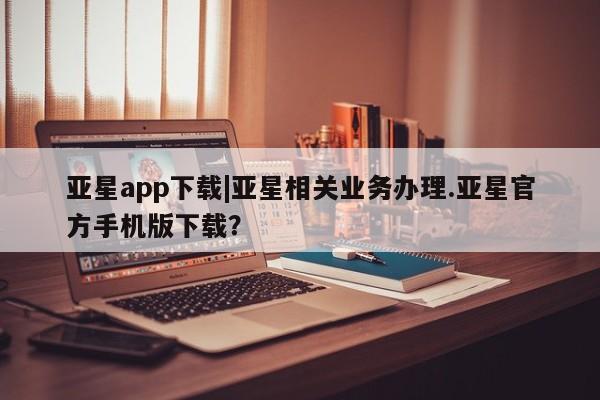 亚星手机版APP下载 亚星手机版app亚星app下载|亚星相关业务办理.亚星官方手机版下载？