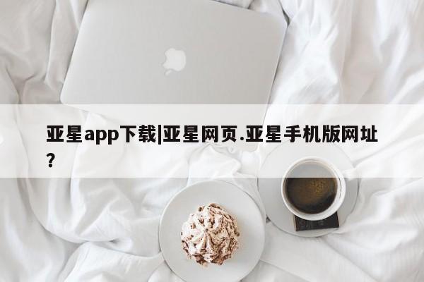 亚星手机版APP下载 亚星手机版app亚星app下载|亚星网页.亚星手机版网址？