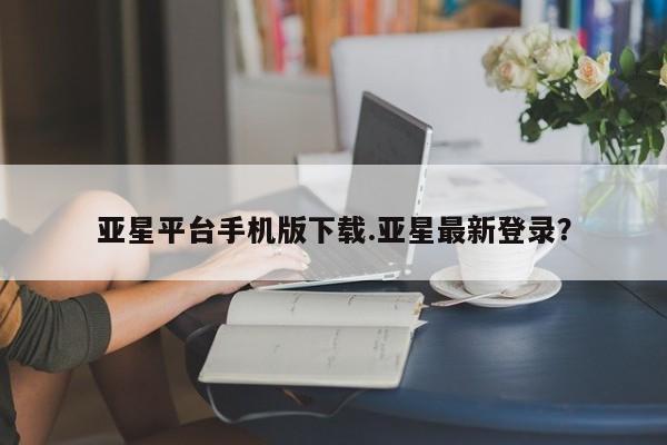 亚星手机版APP下载 亚星手机版app亚星平台手机版下载.亚星最新登录？