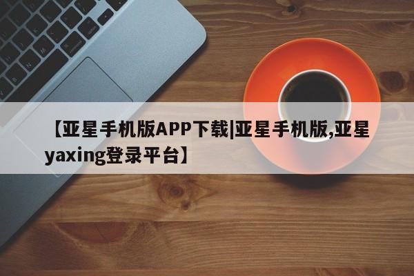 亚星手机版APP下载 亚星手机版app【亚星手机版APP下载|亚星手机版,亚星yaxing登录平台】