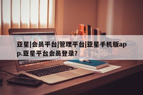 亚星手机版APP下载 亚星手机版app亚星|会员平台|管理平台|亚星手机版app.亚星平台会员登录？