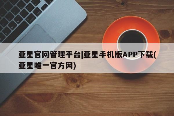 亚星手机版APP下载 亚星手机版app亚星官网管理平台|亚星手机版APP下载(亚星唯一官方网)