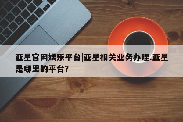 亚星手机版APP下载 亚星手机版app亚星官网娱乐平台|亚星相关业务办理.亚星是哪里的平台？