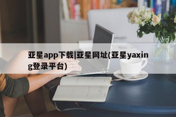 亚星手机版APP下载 亚星手机版app亚星app下载|亚星网址(亚星yaxing登录平台)