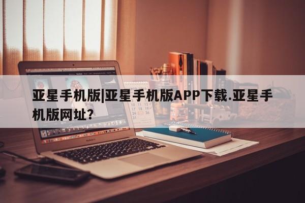 亚星手机版APP下载 亚星手机版app亚星手机版|亚星手机版APP下载.亚星手机版网址？
