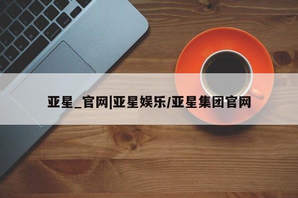 亚星手机版APP下载 亚星手机版app亚星_官网|亚星娱乐/亚星集团官网