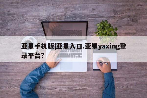 亚星手机版APP下载 亚星手机版app亚星手机版|亚星入口.亚星yaxing登录平台？