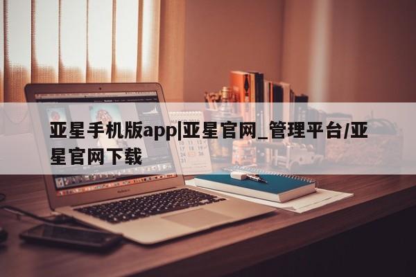 亚星手机版APP下载 亚星手机版app亚星手机版app|亚星官网_管理平台/亚星官网下载
